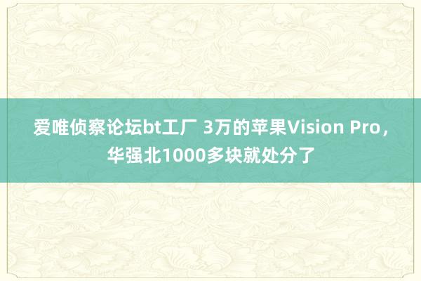 爱唯侦察论坛bt工厂 3万的苹果Vision Pro，华强北1000多块就处分了