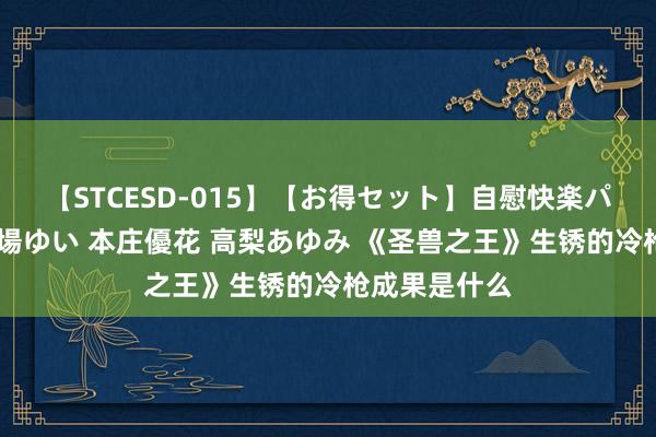 【STCESD-015】【お得セット】自慰快楽パラノイド 大場ゆい 本庄優花 高梨あゆみ 《圣兽之王》生锈的冷枪成果是什么