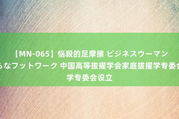 【MN-065】悩殺的足摩擦 ビジネスウーマンの淫らなフットワーク 中国高等拔擢学会家庭拔擢学专委会设立