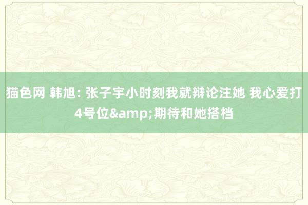 猫色网 韩旭: 张子宇小时刻我就辩论注她 我心爱打4号位&期待和她搭档