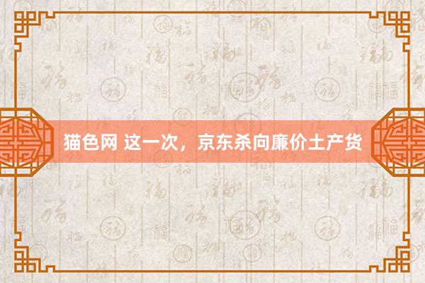 猫色网 这一次，京东杀向廉价土产货