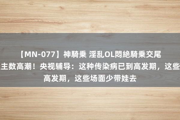 【MN-077】神騎乗 淫乱OL悶絶騎乗交尾 多地感染东谈主数高潮！央视辅导：这种传染病已到高发期，这些场面少带娃去