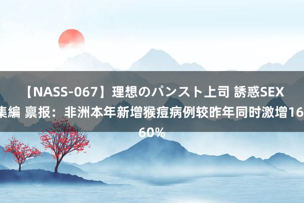 【NASS-067】理想のパンスト上司 誘惑SEX総集編 禀报：非洲本年新增猴痘病例较昨年同时激增160%