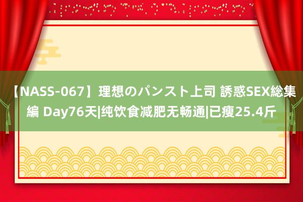 【NASS-067】理想のパンスト上司 誘惑SEX総集編 Day76天|纯饮食减肥无畅通|已瘦25.4斤