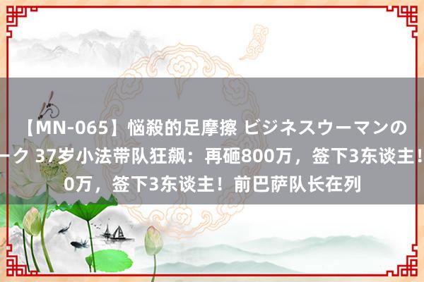 【MN-065】悩殺的足摩擦 ビジネスウーマンの淫らなフットワーク 37岁小法带队狂飙：再砸800万，签下3东谈主！前巴萨队长在列
