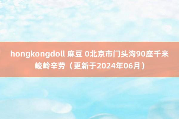 hongkongdoll 麻豆 0北京市门头沟90座千米峻岭辛劳（更新于2024年06月）