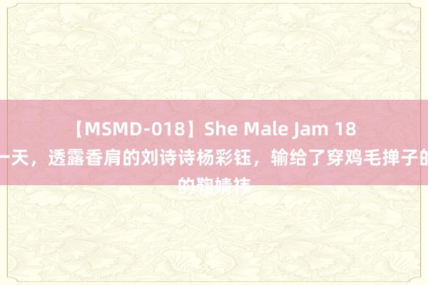 【MSMD-018】She Male Jam 18 苏州这一天，透露香肩的刘诗诗杨彩钰，输给了穿鸡毛掸子的鞠婧祎