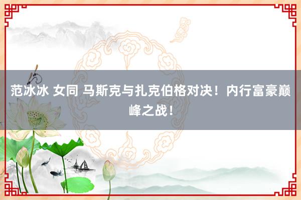 范冰冰 女同 马斯克与扎克伯格对决！内行富豪巅峰之战！