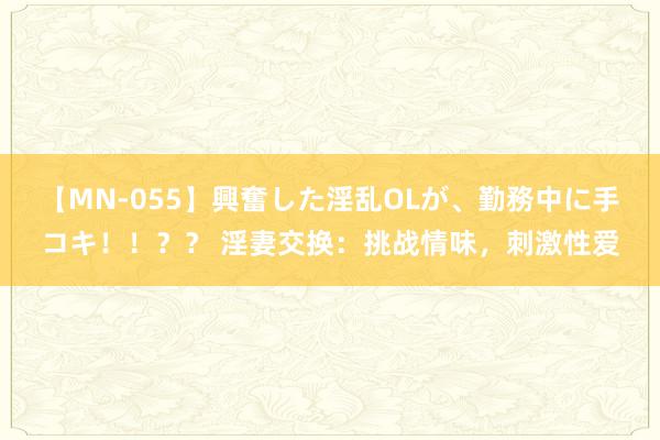 【MN-055】興奮した淫乱OLが、勤務中に手コキ！！？？ 淫妻交换：挑战情味，刺激性爱