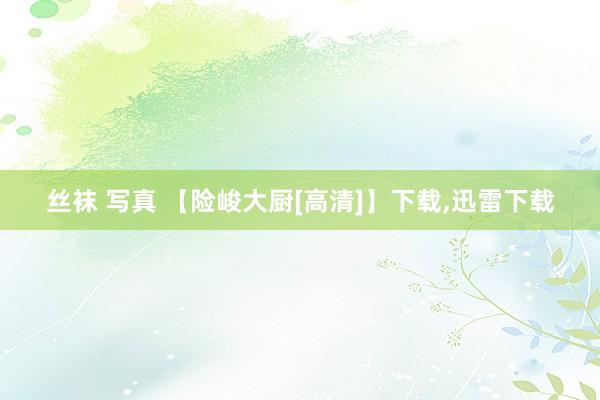 丝袜 写真 【险峻大厨[高清]】下载，迅雷下载