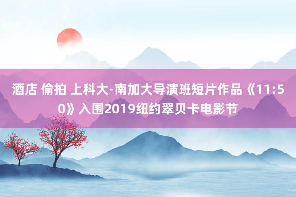 酒店 偷拍 上科大-南加大导演班短片作品《11:50》入围2019纽约翠贝卡电影节