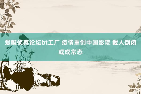 爱唯侦察论坛bt工厂 疫情重创中国影院 裁人倒闭或成常态