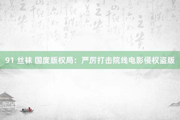 91 丝袜 国度版权局：严厉打击院线电影侵权盗版