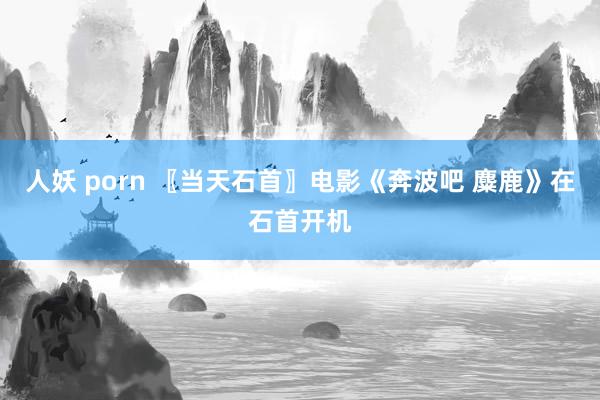 人妖 porn 〖当天石首〗电影《奔波吧 麋鹿》在石首开机