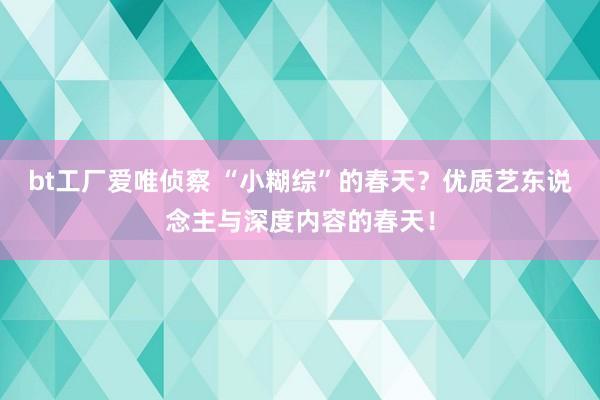 bt工厂爱唯侦察 “小糊综”的春天？优质艺东说念主与深度内容的春天！