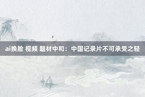 ai换脸 视频 题材中和：中国记录片不可承受之轻