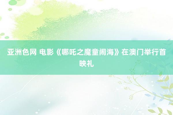 亚洲色网 电影《哪吒之魔童闹海》在澳门举行首映礼