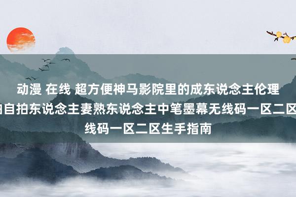 动漫 在线 超方便神马影院里的成东说念主伦理电影,偷拍自拍东说念主妻熟东说念主中笔墨幕无线码一区二区生手指南