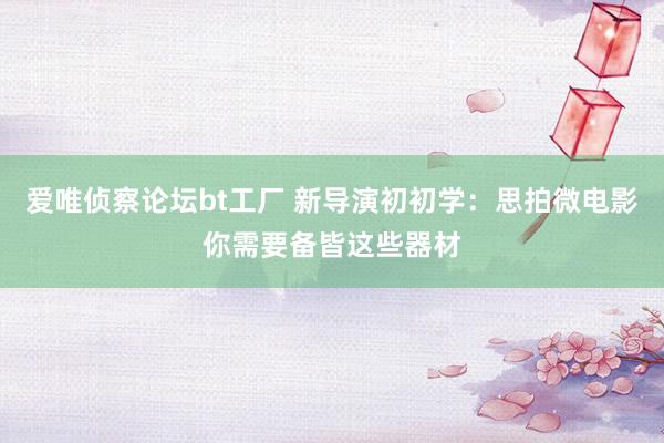 爱唯侦察论坛bt工厂 新导演初初学：思拍微电影你需要备皆这些器材