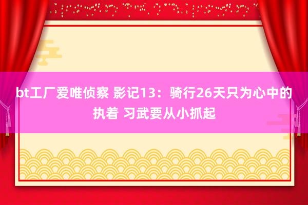 bt工厂爱唯侦察 影记13：骑行26天只为心中的执着 习武要从小抓起