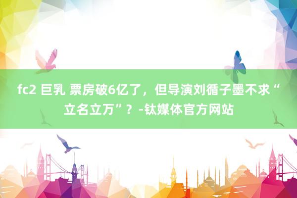 fc2 巨乳 票房破6亿了，但导演刘循子墨不求“立名立万”？-钛媒体官方网站