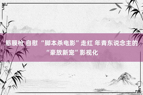 筋膜枪 自慰 “脚本杀电影”走红 年青东说念主的“豪放新宠”影视化