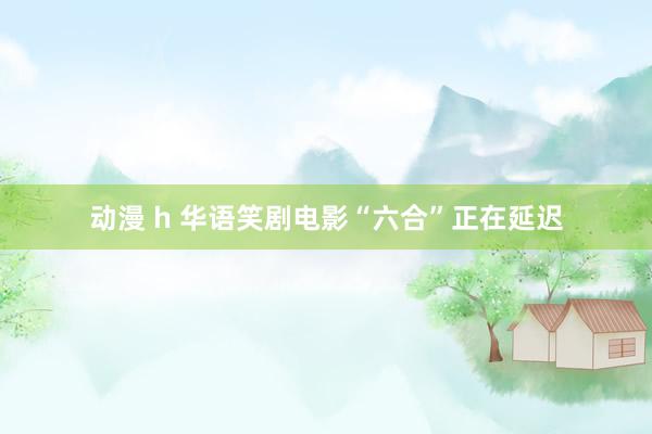 动漫 h 华语笑剧电影“六合”正在延迟