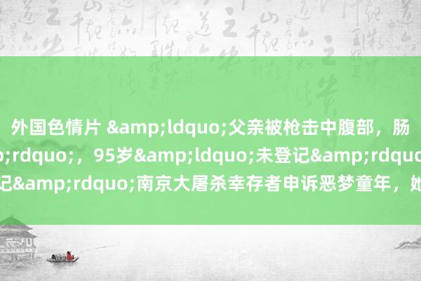外国色情片 &ldquo;父亲被枪击中腹部，肠子齐流出来了&rdquo;，95岁&ldquo;未登记&rdquo;南京大屠杀幸存者申诉恶梦童年，她已递交恳求