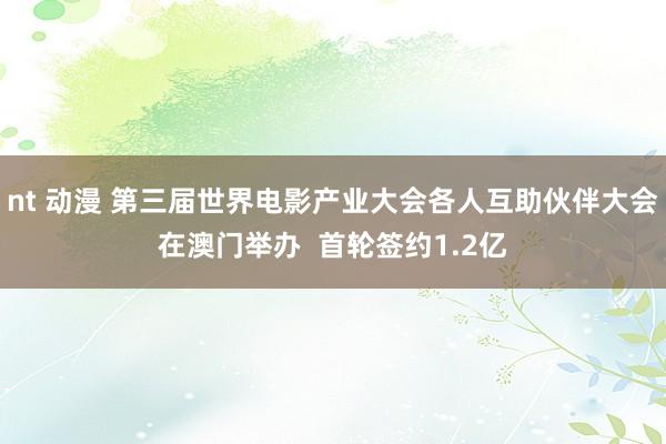 nt 动漫 第三届世界电影产业大会各人互助伙伴大会在澳门举办  首轮签约1.2亿
