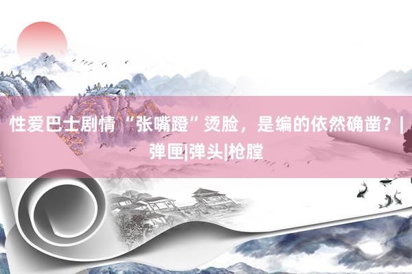 性爱巴士剧情 “张嘴蹬”烫脸，是编的依然确凿？|弹匣|弹头|枪膛