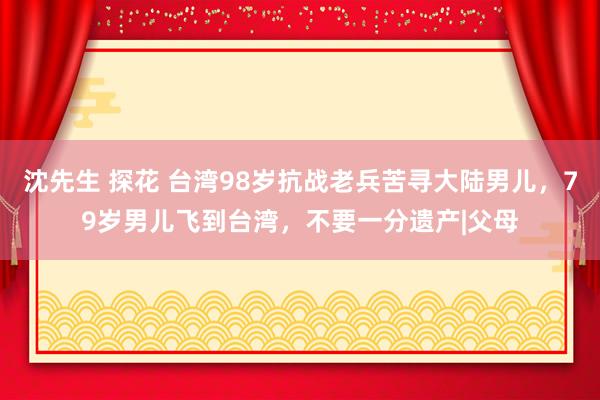 沈先生 探花 台湾98岁抗战老兵苦寻大陆男儿，79岁男儿飞到台湾，不要一分遗产|父母