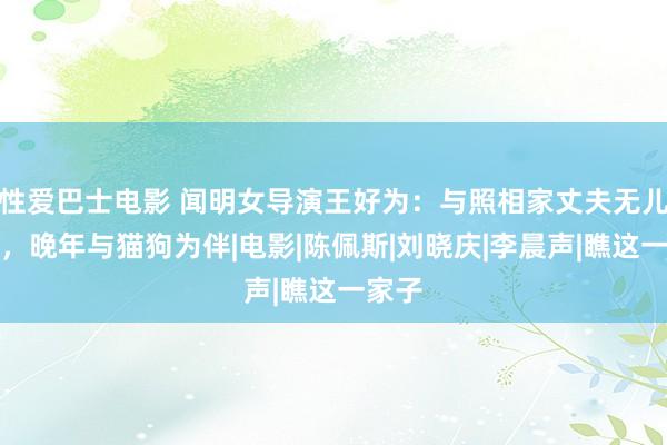 性爱巴士电影 闻明女导演王好为：与照相家丈夫无儿无女，晚年与猫狗为伴|电影|陈佩斯|刘晓庆|李晨声|瞧这一家子