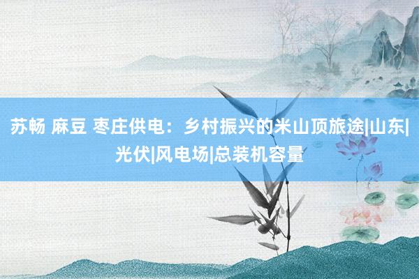 苏畅 麻豆 枣庄供电：乡村振兴的米山顶旅途|山东|光伏|风电场|总装机容量