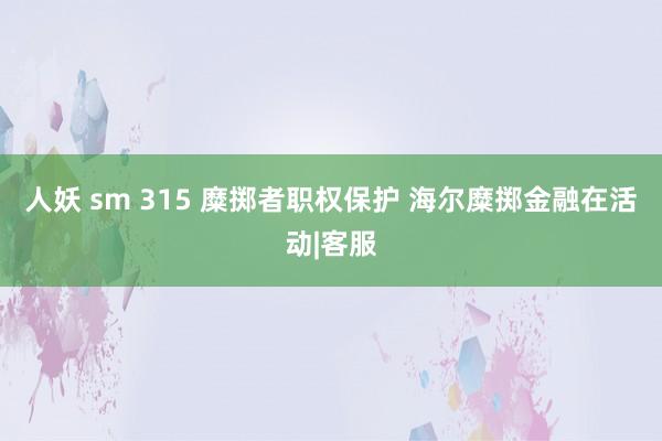 人妖 sm 315 糜掷者职权保护 海尔糜掷金融在活动|客服