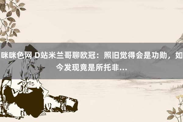咪咪色网 D站米兰哥聊欧冠：照旧觉得会是功勋，如今发现竟是所托非...