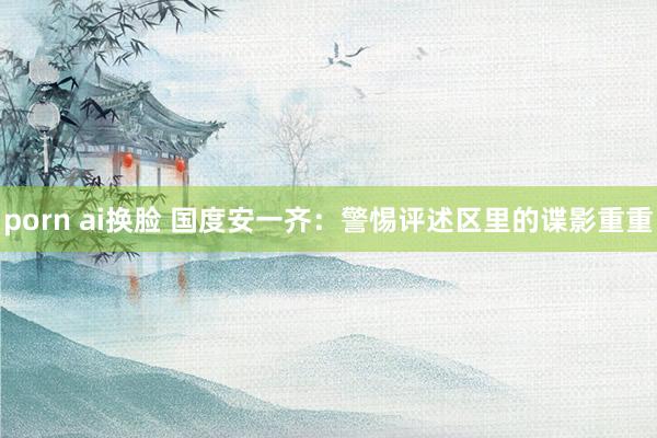 porn ai换脸 国度安一齐：警惕评述区里的谍影重重