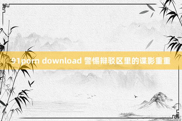 91porn download 警惕辩驳区里的谍影重重