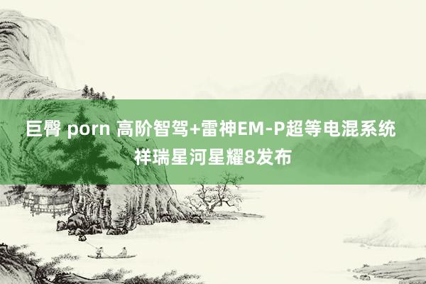 巨臀 porn 高阶智驾+雷神EM-P超等电混系统 祥瑞星河星耀8发布