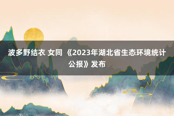 波多野结衣 女同 《2023年湖北省生态环境统计公报》发布