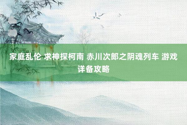 家庭乱伦 求神探柯南 赤川次郎之阴魂列车 游戏详备攻略