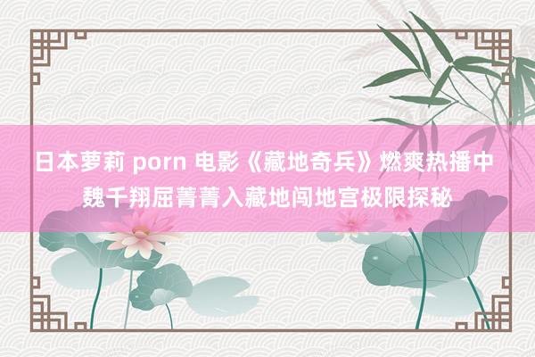 日本萝莉 porn 电影《藏地奇兵》燃爽热播中 魏千翔屈菁菁入藏地闯地宫极限探秘