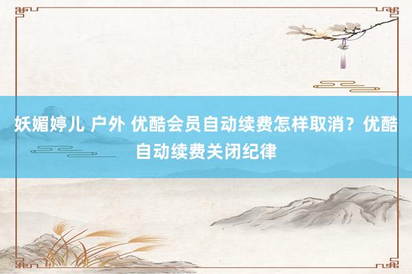 妖媚婷儿 户外 优酷会员自动续费怎样取消？优酷自动续费关闭纪律