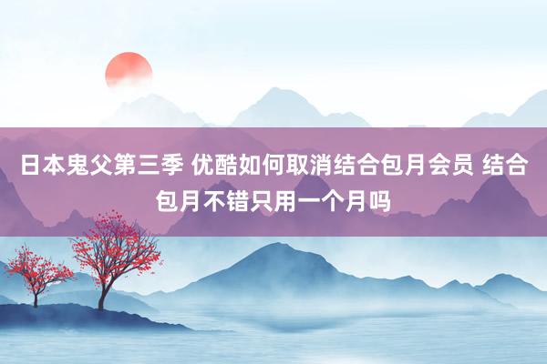 日本鬼父第三季 优酷如何取消结合包月会员 结合包月不错只用一个月吗