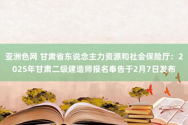 亚洲色网 甘肃省东说念主力资源和社会保险厅：2025年甘肃二级建造师报名奉告于2月7日发布