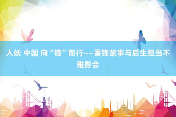 人妖 中国 向“锋”而行——雷锋故事与后生担当不雅影会