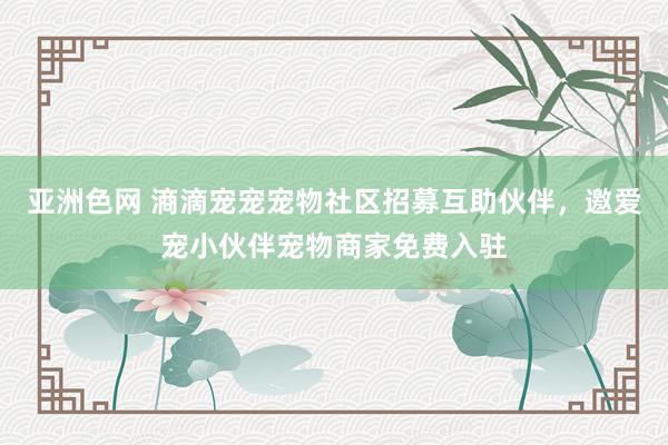 亚洲色网 滳滴宠宠宠物社区招募互助伙伴，邀爱宠小伙伴宠物商家免费入驻