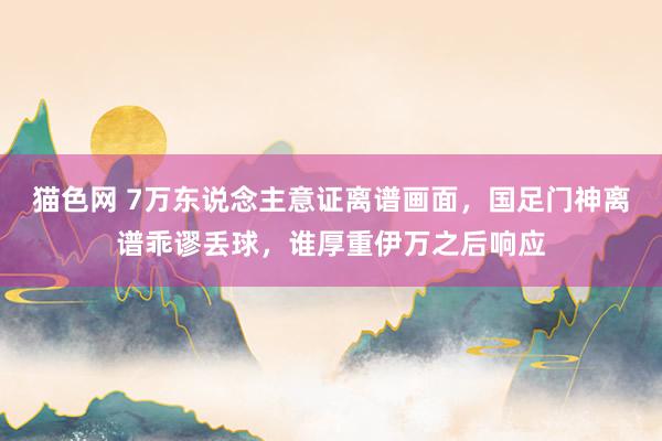 猫色网 7万东说念主意证离谱画面，国足门神离谱乖谬丢球，谁厚重伊万之后响应