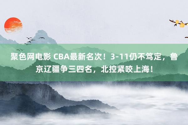 聚色网电影 CBA最新名次！3-11仍不笃定，鲁京辽疆争三四名，北控紧咬上海！