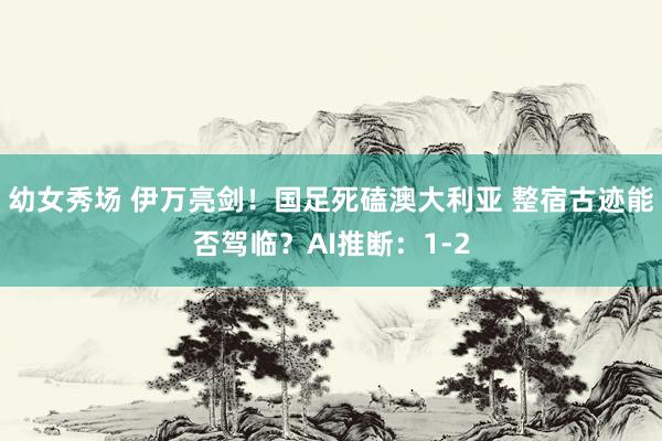 幼女秀场 伊万亮剑！国足死磕澳大利亚 整宿古迹能否驾临？AI推断：1-2