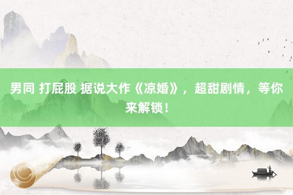 男同 打屁股 据说大作《凉婚》，超甜剧情，等你来解锁！